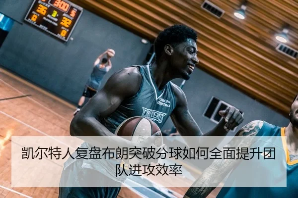 凯尔特人复盘布朗突破分球如何全面提升团队进攻效率