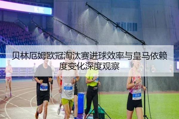 贝林厄姆欧冠淘汰赛进球效率与皇马依赖度变化深度观察