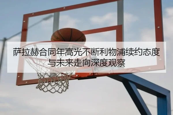 萨拉赫合同年高光不断利物浦续约态度与未来走向深度观察 - kaiyun