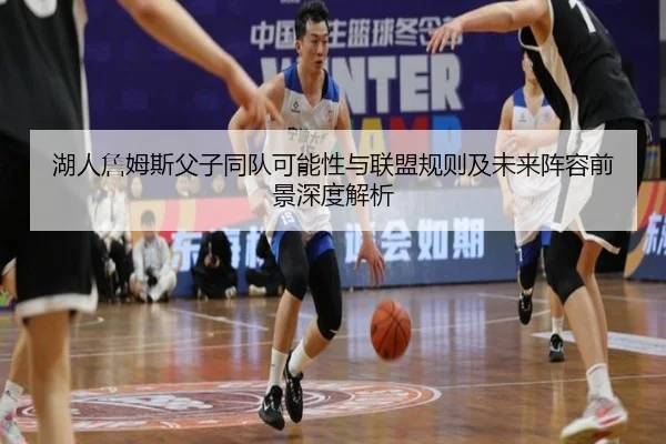 湖人詹姆斯父子同队可能性与联盟规则及未来阵容前景深度解析